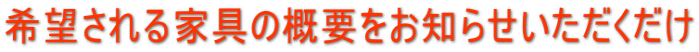 希望される家具の概要をお知らせいただくだけ